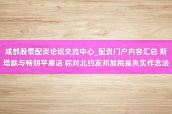 成都股票配资论坛交流中心_配资门户内容汇总 斯塔默与特朗平庸话 称对北约友邦加税是失实作念法