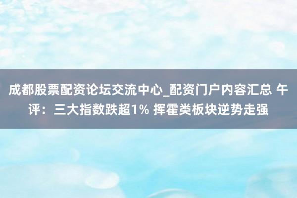 成都股票配资论坛交流中心_配资门户内容汇总 午评：三大指数跌超1% 挥霍类板块逆势走强